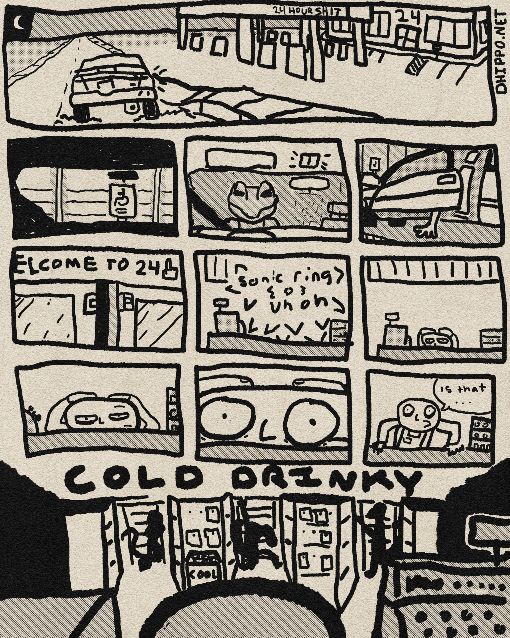 Row 1 Panel 1: A '94 Ford Escort on an empty road at night is signalling to turn right into a nearby 24 gas station. The gas station is labelled '24 HOUR SHIT' above the gas pumps.

Row 2 Panel 1: Interior view of a car looking out at a disabled parking sign from inside a parking spot, and the side of the store building. The car headlights are on and the interior is dark.

Row 2 Panel 2: Same view, the car is switched off, turning off the headlights and turning on the interior light. A reflection of the driver, Gex, can be seen in the front windshield.

Row 2 Panel 3: The driver-side door is opening and out steps a gecko foot onto the disabled parking spot.

Row 3 Panel 1: Top inside of the shop's front doors, right door opening. This separates sensors at the top of the doors. Above the door: 'ELCOME TO 24 (middle finger)'.

Row 3 Panel 2: Front counter of the shop is shown with a register and shelving. Two sound effects are blaring from the register, a single ring being collected from Sonic the Hedgehog and that Uh Oh voice from mac or if you lost at minesweeper.

Row 3 Panel 3: Same scene, the sound effect is now gone and a register worker can be seen holding their head while resting it on the counter. Their eyes are extremely tired.

Row 4 Panel 1: Zoom-in on the clerk, their face can be seen better and a single eyebrow is slightly raised.

Row 1 Panel 2: Extreme zoom in on the clerk, their eyes now bug-eyed against the counter surface in realization.

Row 1 Panel 3: Zoom-out, the clerk has now gotten up while bracing against the counter, muttering to themselves 'Is that...'.

Below Panels: A view of the refridgerated drinks section of the store from behind the clerk's head. At the top of the section is a big sign reading 'COLD DRINKY'. Between the aisles leading to that side of the store can be seen sihlouettes of Gex posing while looking for an energy drink. He's been driving 19 hours by now and once he gets another Spike in him he's good for another 19 more.